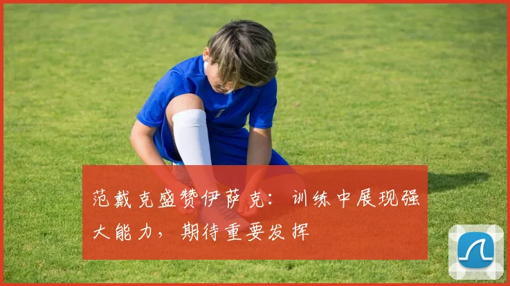 范戴克盛赞伊萨克：训练中展现强大能力，期待重要发挥