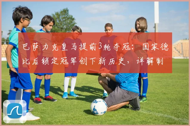 巴萨力克皇马提前3轮夺冠：国家德比后锁定冠军创下新历史，详解制胜关键与赛季回顾