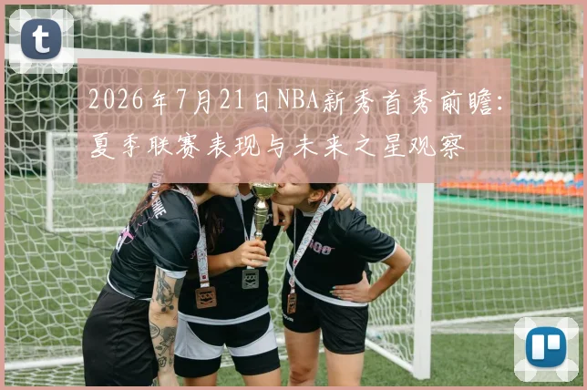 2026年7月21日NBA新秀首秀前瞻:夏季联赛表现与未来之星观察
