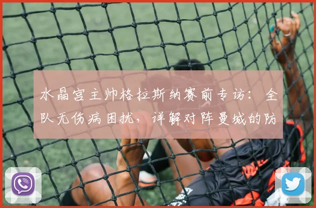 水晶宫主帅格拉斯纳赛前专访:全队无伤病困扰,详解对阵曼城的防守策略与备战情况