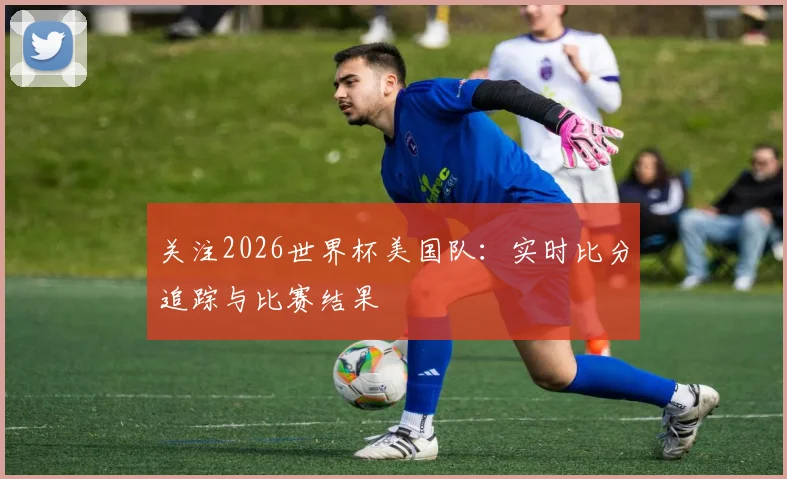 关注2026世界杯美国队:实时比分追踪与比赛结果