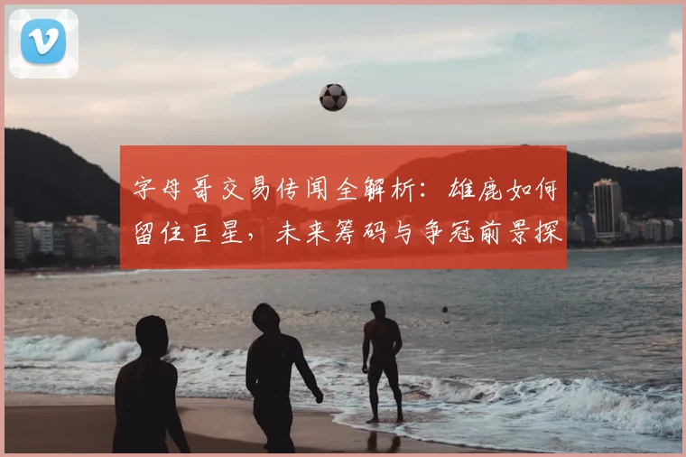 字母哥交易传闻全解析:雄鹿如何留住巨星,未来筹码与争冠前景探讨
