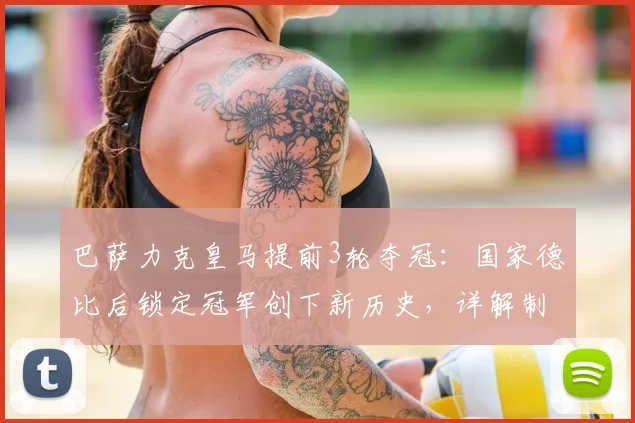 巴萨力克皇马提前3轮夺冠:国家德比后锁定冠军创下新历史,详解制胜关键与赛季回顾