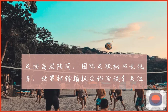 足协高层陪同，国际足联秘书长抵京，世界杯转播权合作洽谈引关注