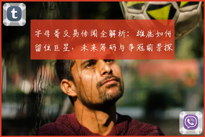 字母哥交易传闻全解析：雄鹿如何留住巨星，未来筹码与争冠前景探讨