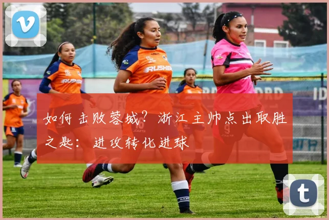 如何击败蓉城?浙江主帅点出取胜之匙:进攻转化进球