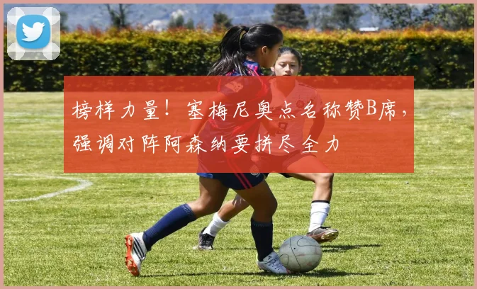 榜样力量!塞梅尼奥点名称赞B席,强调对阵阿森纳要拼尽全力